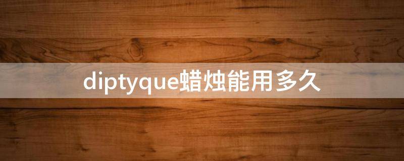 diptyque蜡烛能用多久（diptyque蜡烛