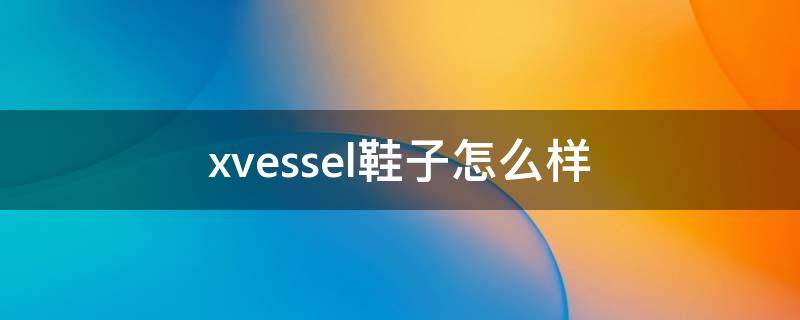 xvessel鞋子怎么样（xvessel鞋值得买