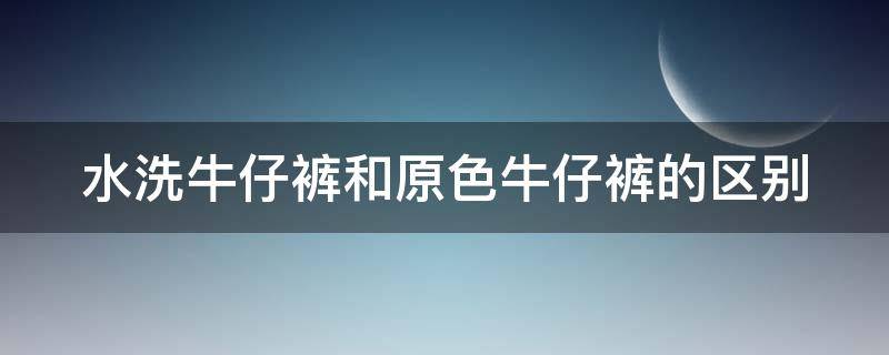 水洗牛仔裤和原色牛仔裤的区别（水洗