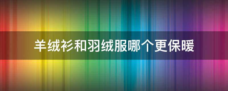 羊绒衫和羽绒服哪个更保暖 羊绒和