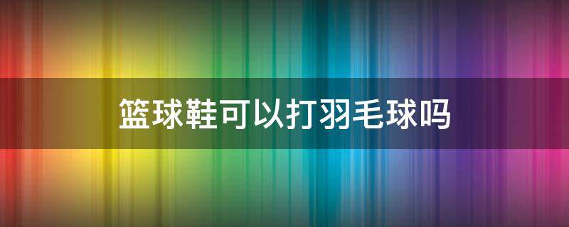 篮球鞋可以打羽毛球吗 什么鞋可以