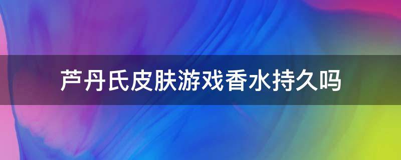 芦丹氏皮肤游戏香水持久吗（芦丹氏的