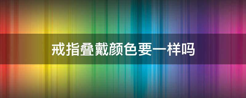 戒指叠戴颜色要一样吗（戒指叠戴好看