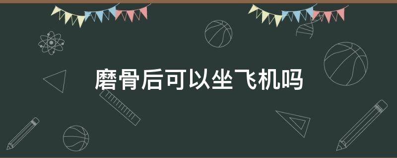 磨骨后可以坐飞机吗 磨骨后可以坐