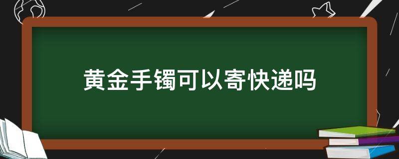 黄金手镯可以寄快递吗（金手镯可以寄