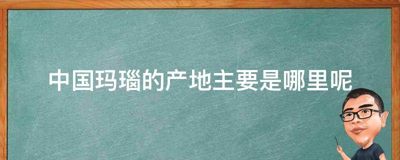 中国玛瑙的产地主要是哪里呢（中国玛