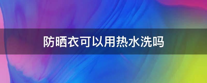 防晒衣可以用热水洗吗（防晒衣能用开