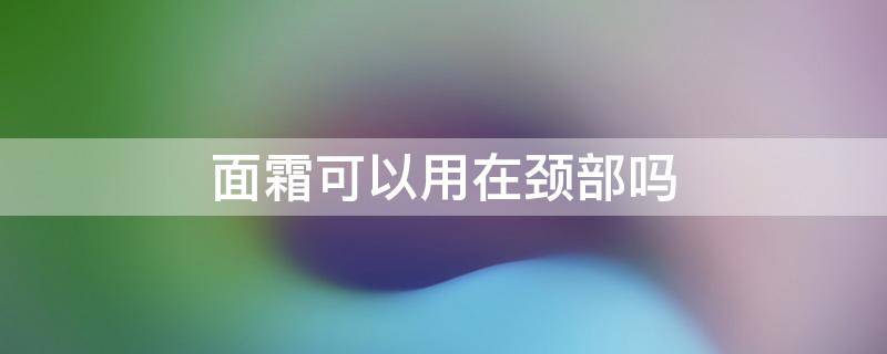 面霜可以用在颈部吗（面霜可以用在颈