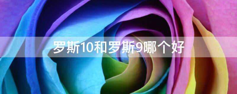 罗斯10和罗斯9哪个好 罗斯10和罗斯