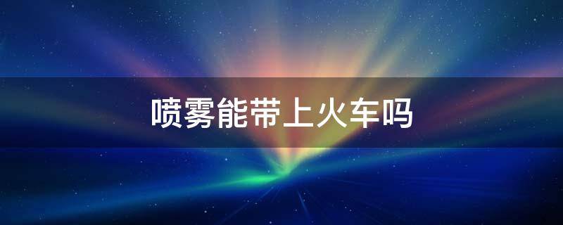 喷雾能带上火车吗（定妆喷雾能带上火