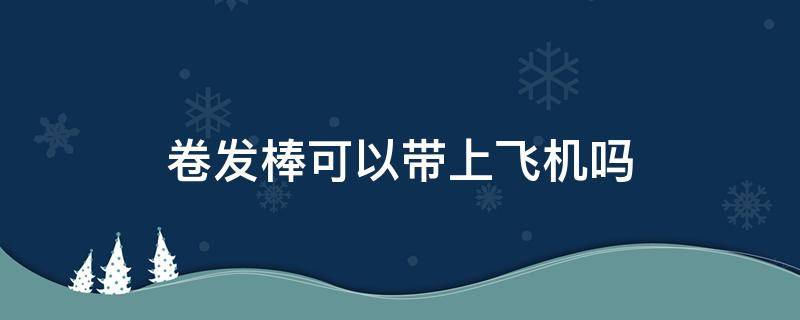 卷发棒可以带上飞机吗 吹风机可以