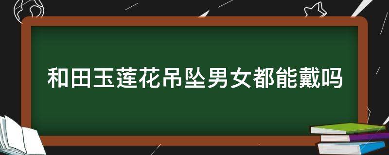 和田玉莲花吊坠男女都能戴吗 和田