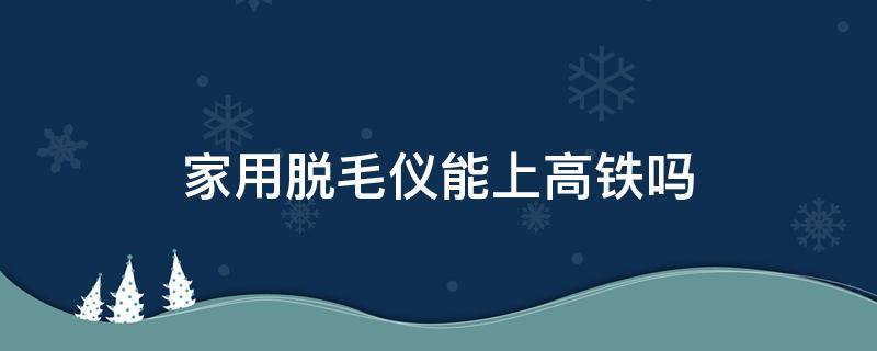 家用脱毛仪能上高铁吗（家用脱毛仪能