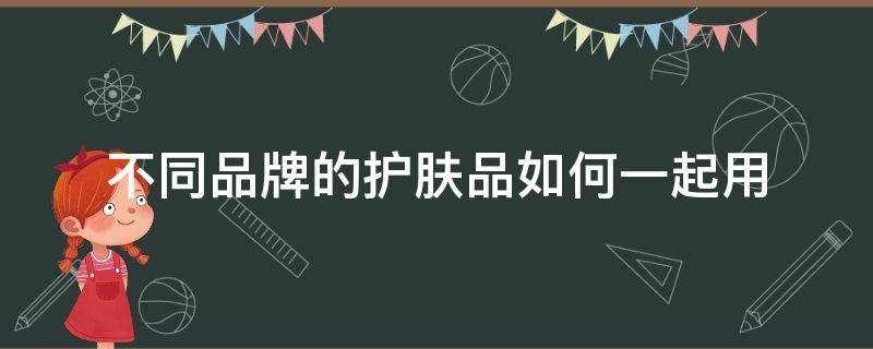 不同品牌的护肤品如何一起用（不同品