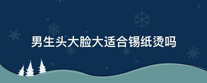 男生头大脸大适合锡纸烫吗（脸大头大