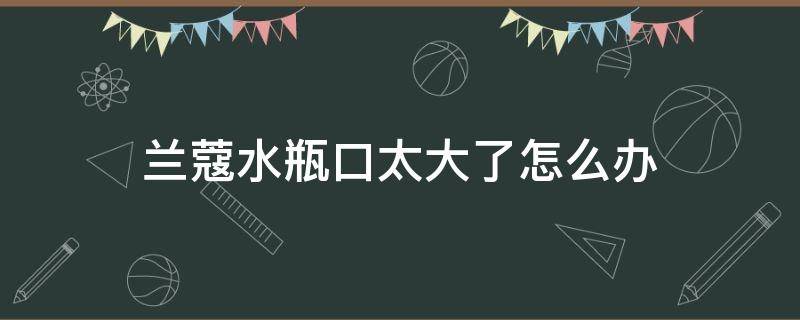 兰蔻水瓶口太大了怎么办 兰蔻爽肤