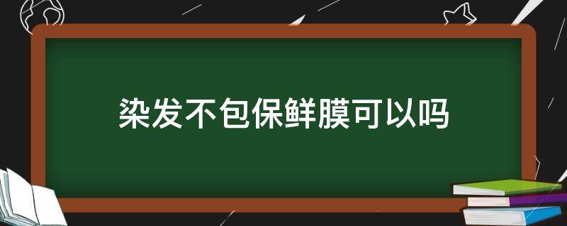 染发不包保鲜膜可以吗（染发不包保鲜