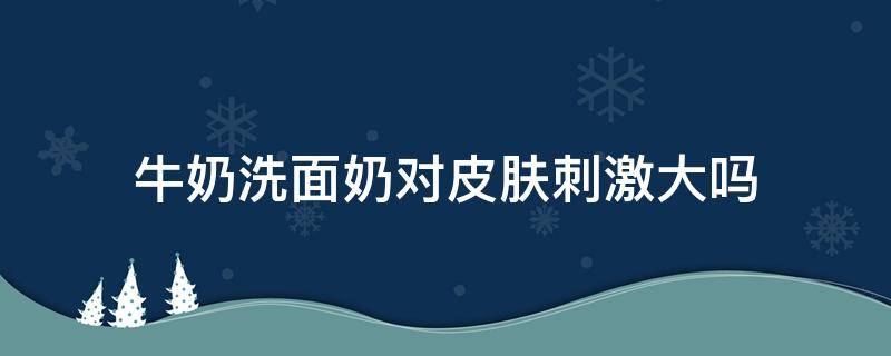 牛奶洗面奶对皮肤刺激大吗 牛奶洗