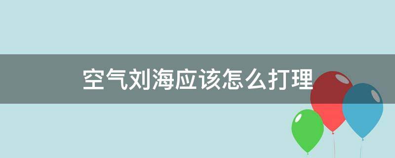 空气刘海应该怎么打理（空气刘海怎么