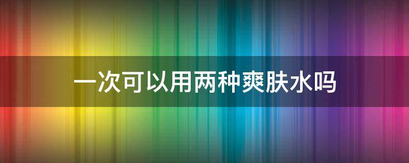 一次可以用两种爽肤水吗（一次可以用