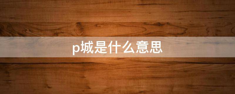 p城是什么意思（p城全称）