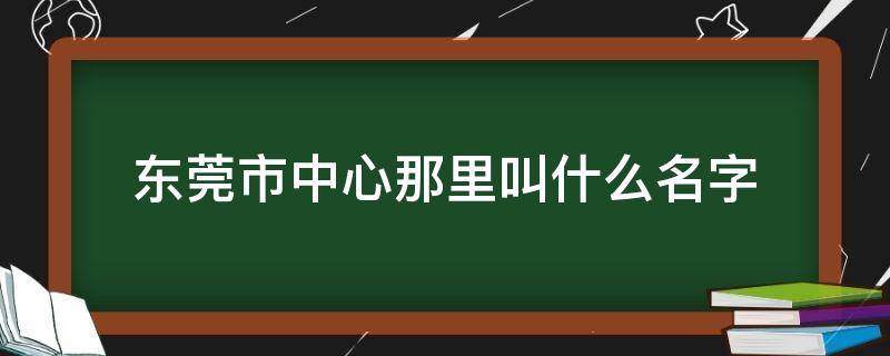 东莞市中心那里叫什么名字 东莞的