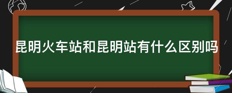 昆明火车站和昆明站有什么区别吗（昆