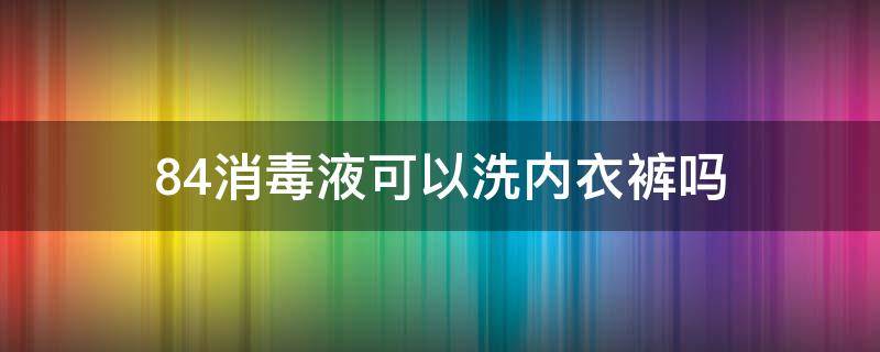 84消毒液可以洗内衣裤吗（可以用84消