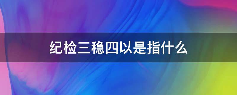 纪检三稳四以是指什么（纪检三稳四以