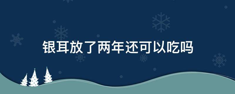 银耳放了两年还可以吃吗（银耳放了两