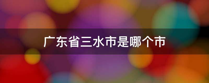 广东省三水市是哪个市 广东省三水